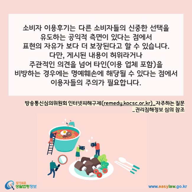 소비자 이용후기는 다른 소비자들의 신중한 선택을 
유도하는 공익적 측면이 있다는 점에서 
표현의 자유가 보다 더 보장된다고 할 수 있습니다. 
다만, 게시된 내용이 허위라거나  
주관적인 의견을 넘어 타인(이용 업체 포함)을 
비방하는 경우에는 명예훼손에 해당될 수 있다는 점에서 이용자들의 주의가 필요합니다.

방송통신심의위원회 인터넷피해구제(remedy.kocsc.or.kr)_자주하는 질문_권리침해정보 심의 참조